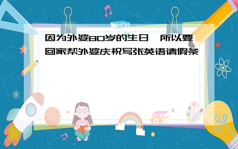 因为外婆80岁的生日,所以要回家帮外婆庆祝写张英语请假条