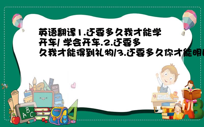 英语翻译1.还要多久我才能学开车/ 学会开车.2.还要多久我才能得到礼物/3.还要多久你才能明白?/我的用心.呵呵..请高人赐教了.