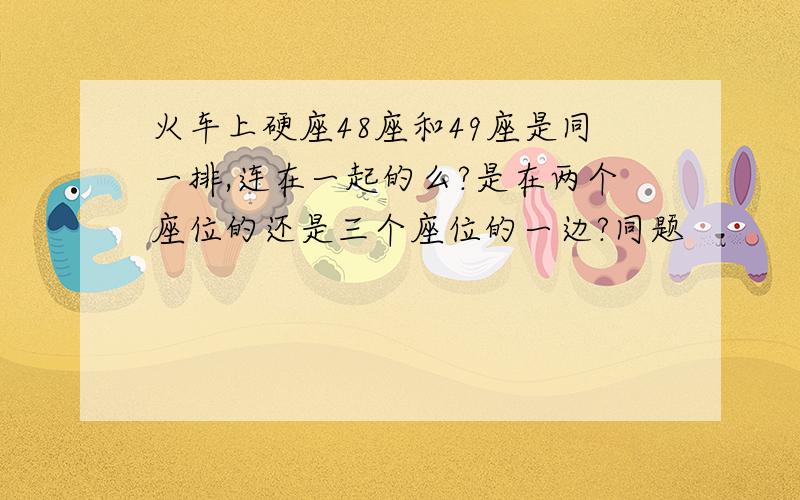 火车上硬座48座和49座是同一排,连在一起的么?是在两个座位的还是三个座位的一边?同题