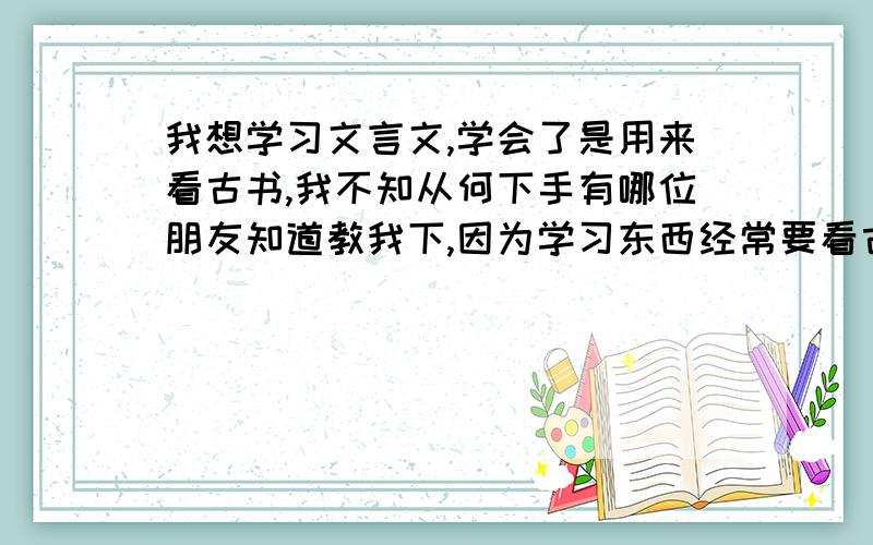 我想学习文言文,学会了是用来看古书,我不知从何下手有哪位朋友知道教我下,因为学习东西经常要看古书,可是不怎么看懂困惑中