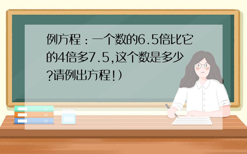 例方程：一个数的6.5倍比它的4倍多7.5,这个数是多少?请例出方程!）