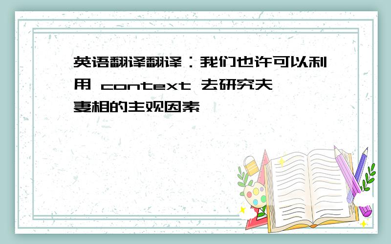 英语翻译翻译：我们也许可以利用 context 去研究夫妻相的主观因素