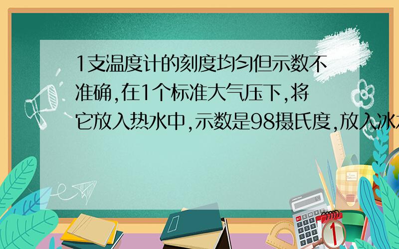 1支温度计的刻度均匀但示数不准确,在1个标准大气压下,将它放入热水中,示数是98摄氏度,放入冰水混合物中为7摄氏度,现在将温度计挂在墙上示数为38摄氏度,这教室里的实际温度为多少摄氏度