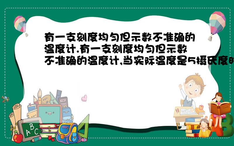 有一支刻度均匀但示数不准确的温度计.有一支刻度均匀但示数不准确的温度计,当实际温度是5摄氏度时,温度计显示读数是50摄氏度,当实际温度是-20摄氏度时,显示读数是10摄氏度,什么温度时,