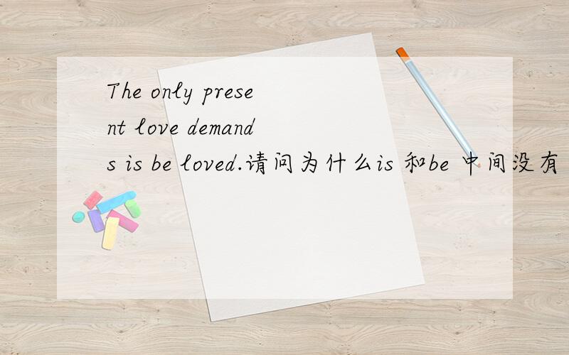 The only present love demands is be loved.请问为什么is 和be 中间没有 to?这句句子是在网上看到的,中文意思是爱所祈求的唯一礼物就是被爱.所以我觉得很奇怪：不是一直都是 is to be loved 这样讲比较通