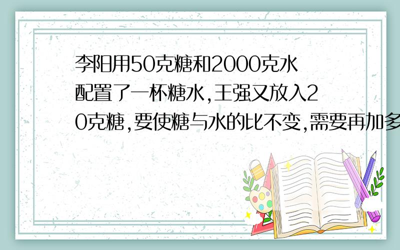 李阳用50克糖和2000克水配置了一杯糖水,王强又放入20克糖,要使糖与水的比不变,需要再加多少克水?