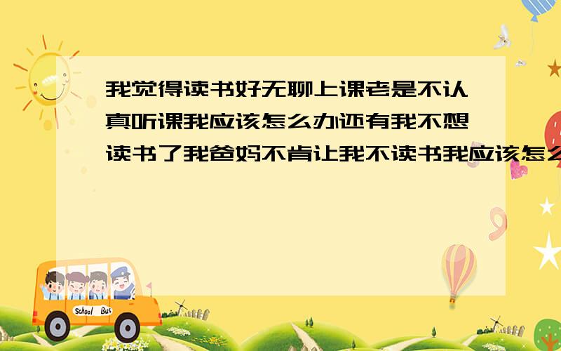 我觉得读书好无聊上课老是不认真听课我应该怎么办还有我不想读书了我爸妈不肯让我不读书我应该怎么办,各位给个意见吧555