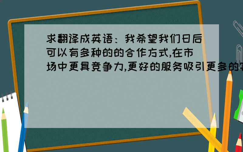 求翻译成英语：我希望我们日后可以有多种的的合作方式,在市场中更具竞争力,更好的服务吸引更多的客户