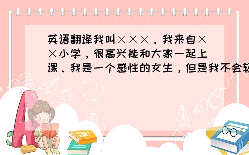 英语翻译我叫×××。我来自××小学，很高兴能和大家一起上课。我是一个感性的女生，但是我不会轻易的哭。我的爱好是画画，可专长是钢琴。我的钢琴已经6级了。我很幸运的能跟大家一