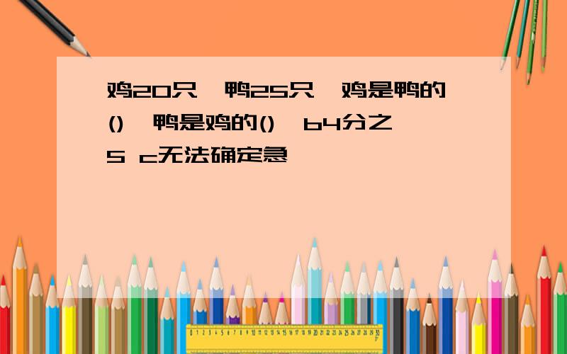 鸡20只,鸭25只,鸡是鸭的(),鸭是鸡的(),b4分之5 c无法确定急