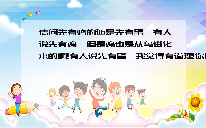 请问先有鸡的还是先有蛋,有人说先有鸡,但是鸡也是从鸟进化来的啊!有人说先有蛋,我觉得有道理!你们觉得呢?