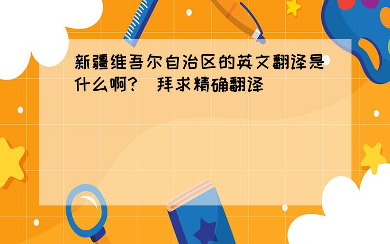 新疆维吾尔自治区的英文翻译是什么啊?（拜求精确翻译）