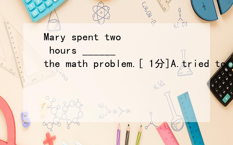 Mary spent two hours ______ the math problem.[ 1分]A.tried to solveB.to try solvingC.for trying to solveD.trying to solve