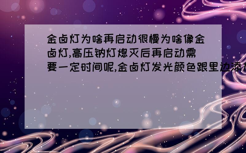 金卤灯为啥再启动很慢为啥像金卤灯,高压钠灯熄灭后再启动需要一定时间呢,金卤灯发光颜色跟里边添加的卤化物有关系吗,金卤灯一般黄光,有白色暖白其他的吗一般有横插式的,螺口的,灯管