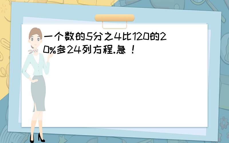 一个数的5分之4比120的20%多24列方程.急 !