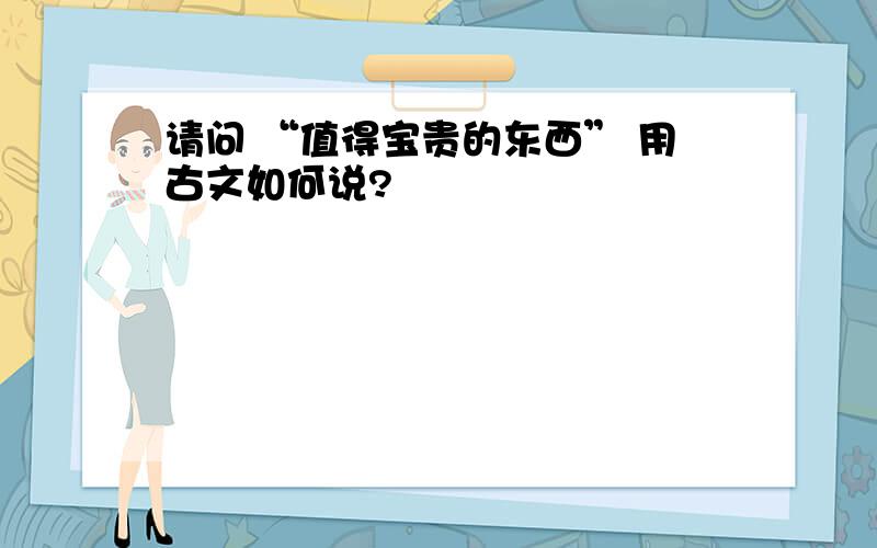 请问 “值得宝贵的东西” 用古文如何说?