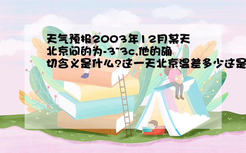 天气预报2003年12月某天北京问的为-3~3c,他的确切含义是什么?这一天北京温差多少这是题麻烦好好回答 我不蠢知道温差是多少、