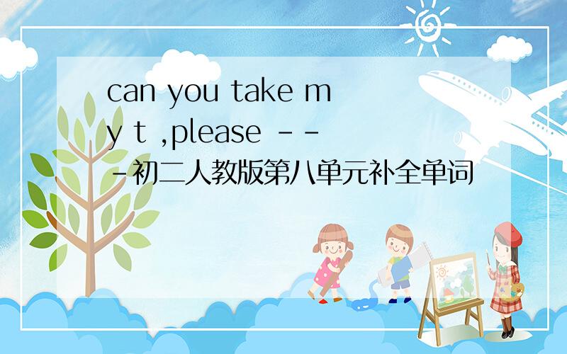 can you take my t ,please ---初二人教版第八单元补全单词