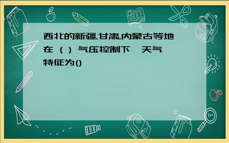 西北的新疆.甘肃.内蒙古等地在 ( ) 气压控制下,天气特征为()