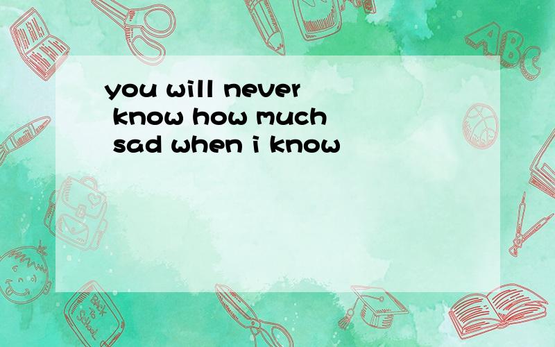 you will never know how much sad when i know