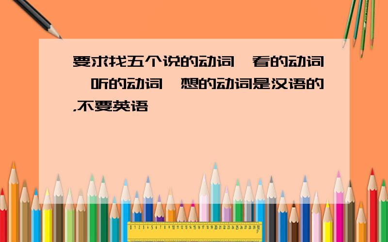 要求找五个说的动词,看的动词,听的动词,想的动词是汉语的，不要英语