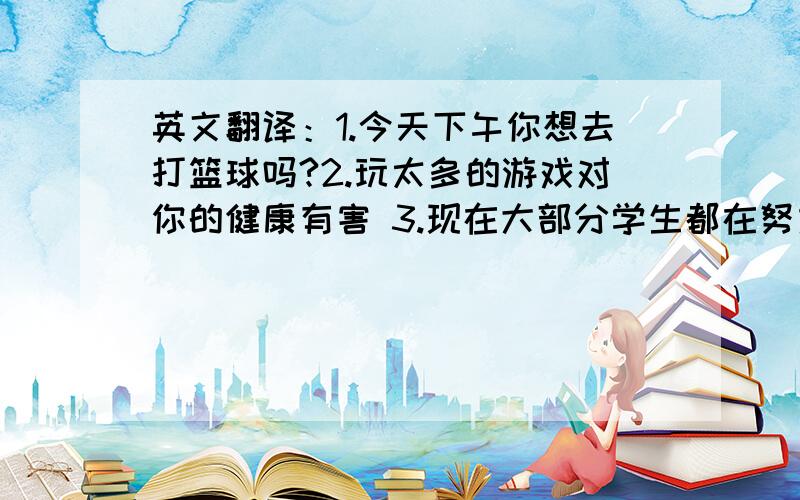 英文翻译：1.今天下午你想去打篮球吗?2.玩太多的游戏对你的健康有害 3.现在大部分学生都在努力学习英