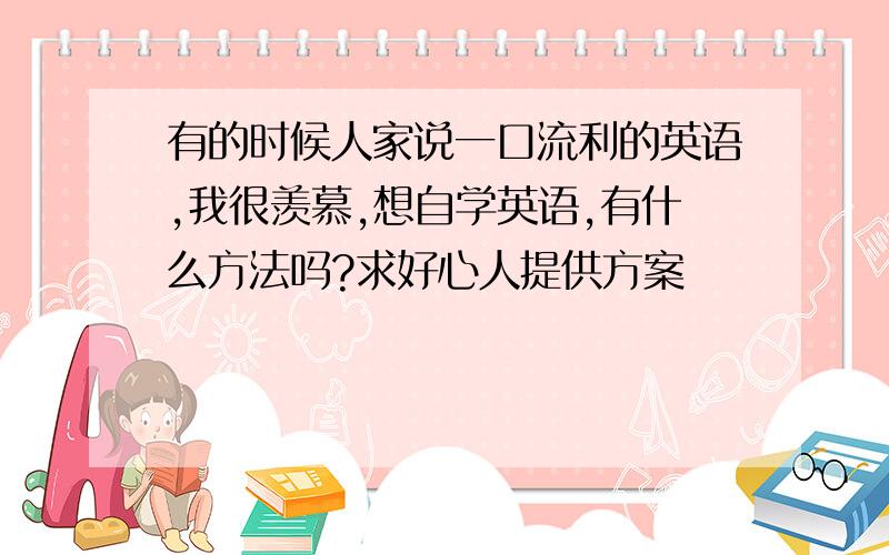 有的时候人家说一口流利的英语,我很羡慕,想自学英语,有什么方法吗?求好心人提供方案