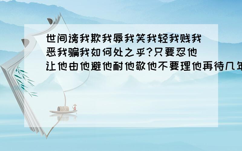 世间谤我欺我辱我笑我轻我贱我恶我骗我如何处之乎?只要忍他让他由他避他耐他敬他不要理他再待几年你且看