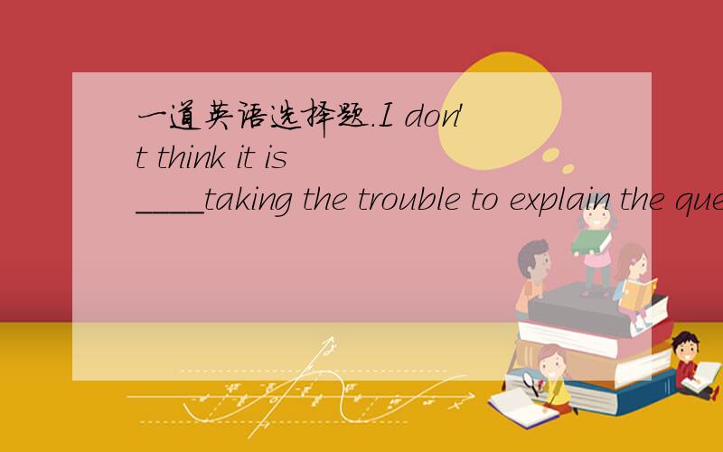 一道英语选择题.I don't think it is ____taking the trouble to explain the question to him .A.worth B.worthy C.worth of D.worthwhile我也是选A的，但是是错的。