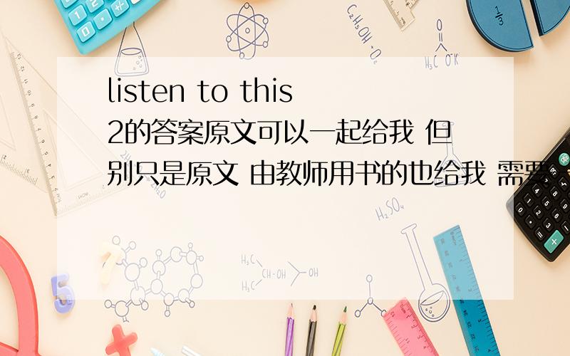 listen to this2的答案原文可以一起给我 但别只是原文 由教师用书的也给我 需要一份listen to this 给你时候不要光给原文 最好是给我答案和原文 如果有教师用书的电子版的话 I'd be glad to receive.