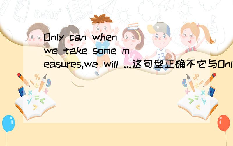 Only can when we take some measures,we will ...这句型正确不它与Only when we takes some measures can we..谁更好些.不会的别说,我是要考试的,不然错了就惨了,