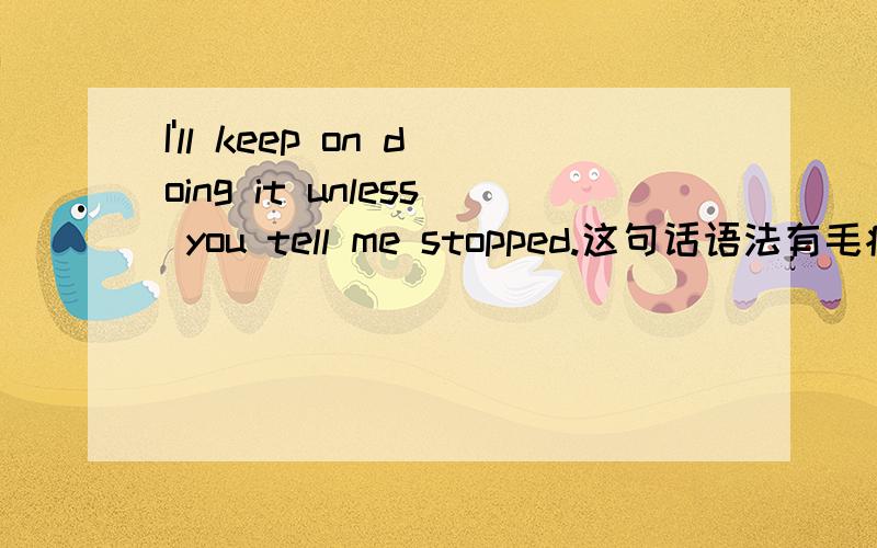 I'll keep on doing it unless you tell me stopped.这句话语法有毛病吗?意思是,除非你告诉我停下来,要么我会一直做下去.