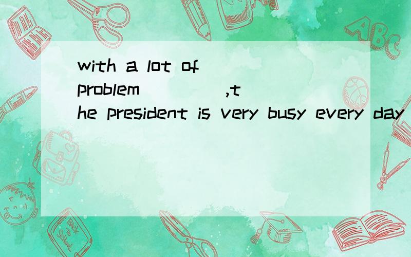 with a lot of problem ____,the president is very busy every day and hasn't had a good rest.solve ,为什么不是solving?