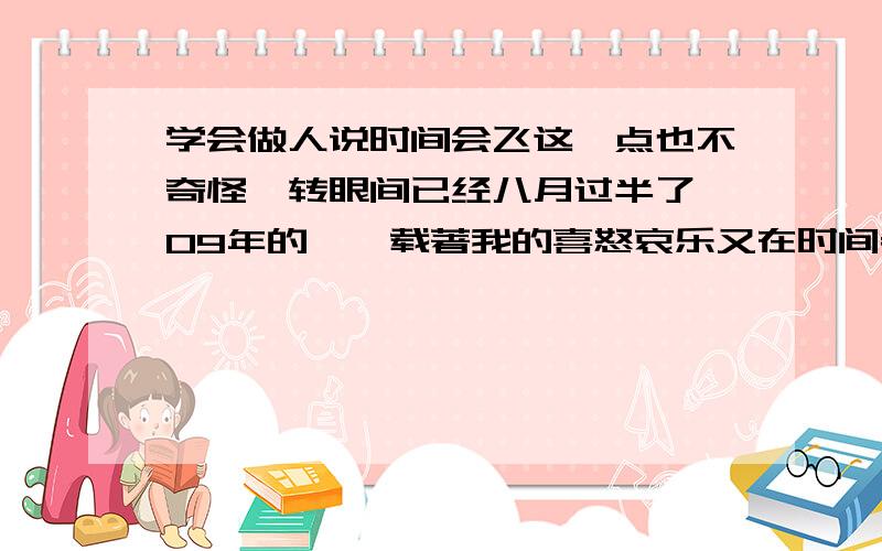 学会做人说时间会飞这一点也不奇怪,转眼间已经八月过半了,09年的舴艋载著我的喜怒哀乐又在时间老人的表上跑过了一大圈,而我呢?呵呵..什么也不是,一直以来我都像个长不大的顽童一般,没