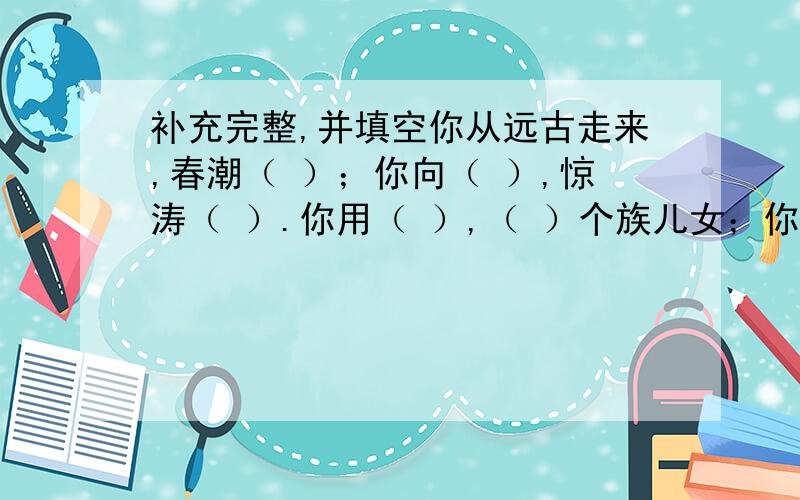 补充完整,并填空你从远古走来,春潮（ ）；你向（ ）,惊涛（ ）.你用（ ）,（ ）个族儿女；你用（ ）,（ ）.这里的“你”是指▁▁▁▁▁,它与▁▁▁▁▁▁并称为中华民族的▁▁▁▁▁.我