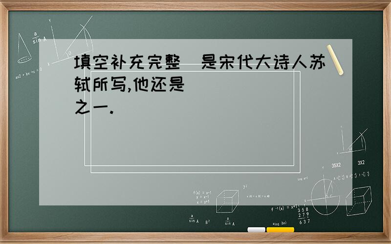 填空补充完整．是宋代大诗人苏轼所写,他还是_______之一.