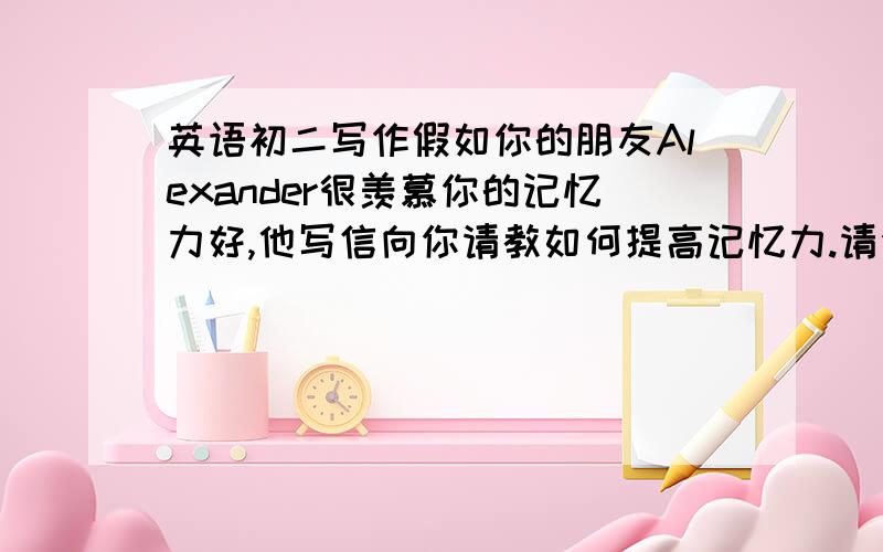 英语初二写作假如你的朋友Alexander很羡慕你的记忆力好,他写信向你请教如何提高记忆力.请你以李丽的身份给他写一封回信,给他一些建议.开头已给出,不计入总词数.字数80词左右.提示1.可以