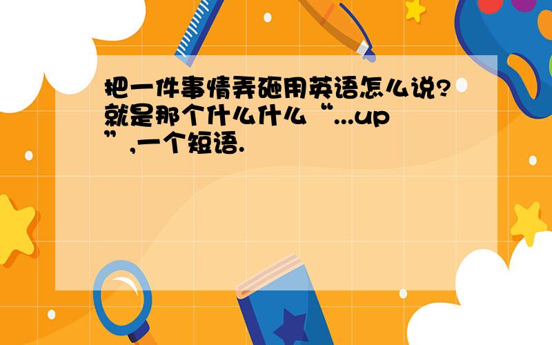 把一件事情弄砸用英语怎么说?就是那个什么什么“...up”,一个短语.