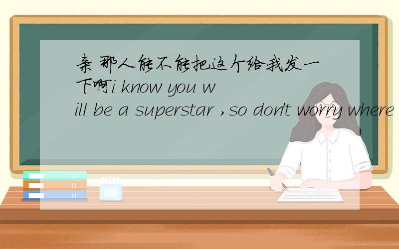 亲 那人能不能把这个给我发一下啊i know you will be a superstar ,so don't worry where you