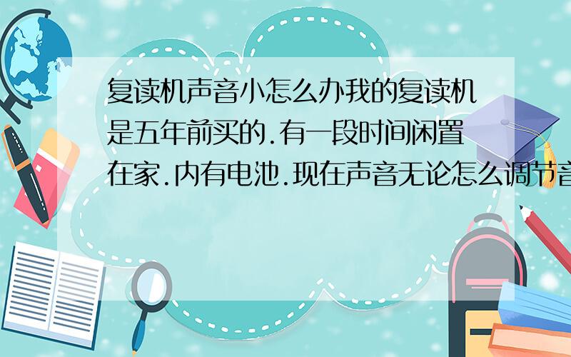 复读机声音小怎么办我的复读机是五年前买的.有一段时间闲置在家.内有电池.现在声音无论怎么调节音量都是一样若.后去维修.好象是音量调节器坏了.后更换后.仅仅好了一些.现在又老样子