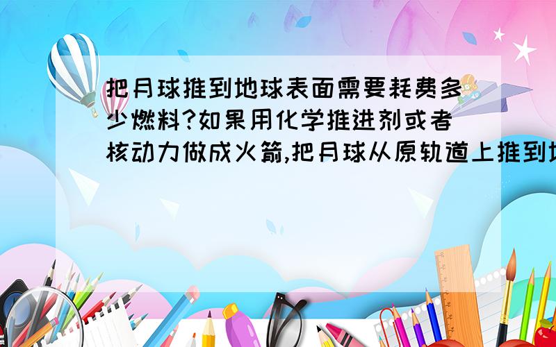 把月球推到地球表面需要耗费多少燃料?如果用化学推进剂或者核动力做成火箭,把月球从原轨道上推到地球表面,需要耗费多少燃料?(只是想一想,不真的干...)