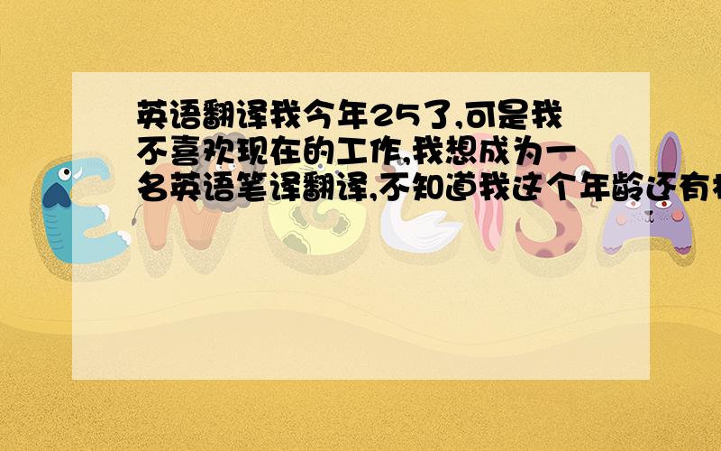 英语翻译我今年25了,可是我不喜欢现在的工作,我想成为一名英语笔译翻译,不知道我这个年龄还有机会吗?