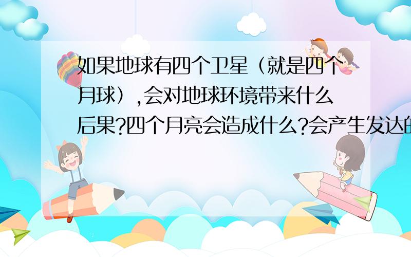 如果地球有四个卫星（就是四个月球）,会对地球环境带来什么后果?四个月亮会造成什么?会产生发达的夜耕农业吗?对自认环境的影响呢?