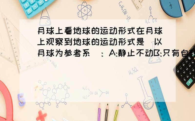 月球上看地球的运动形式在月球上观察到地球的运动形式是（以月球为参考系）：A:静止不动B:只有自转C:只有公转D：既有公转又有自转关键是解释有没有公转