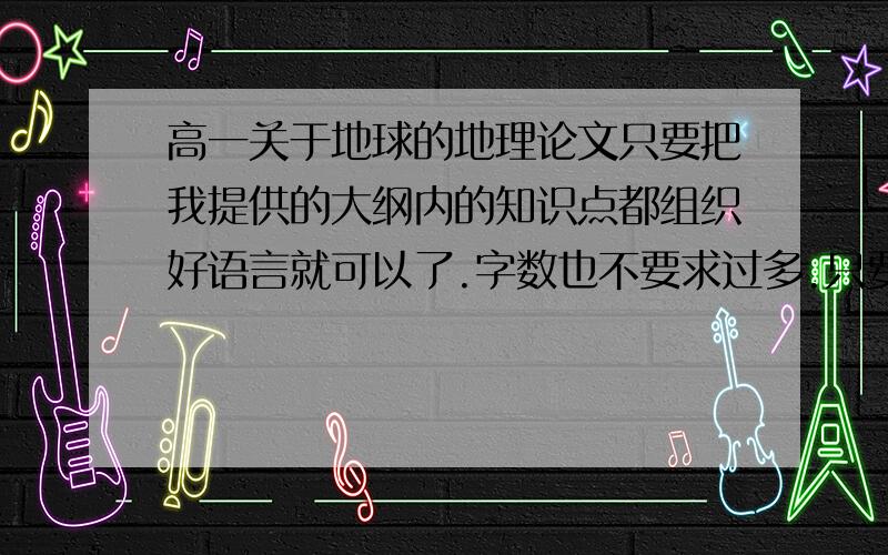 高一关于地球的地理论文只要把我提供的大纲内的知识点都组织好语言就可以了.字数也不要求过多.只要知识点全部概括入内就可以!*知识大纲:*一.地球的普通性:1.日地间的平均距离:1.5亿km2.