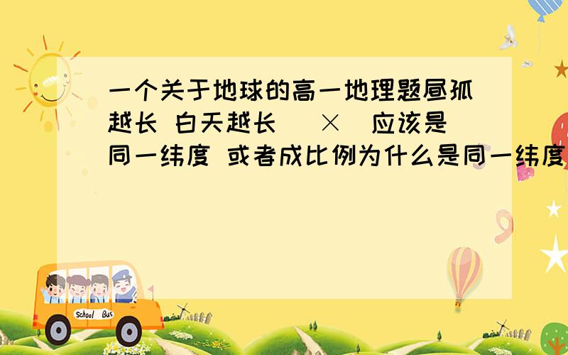 一个关于地球的高一地理题昼孤越长 白天越长 （×）应该是同一纬度 或者成比例为什么是同一纬度 或者成比例