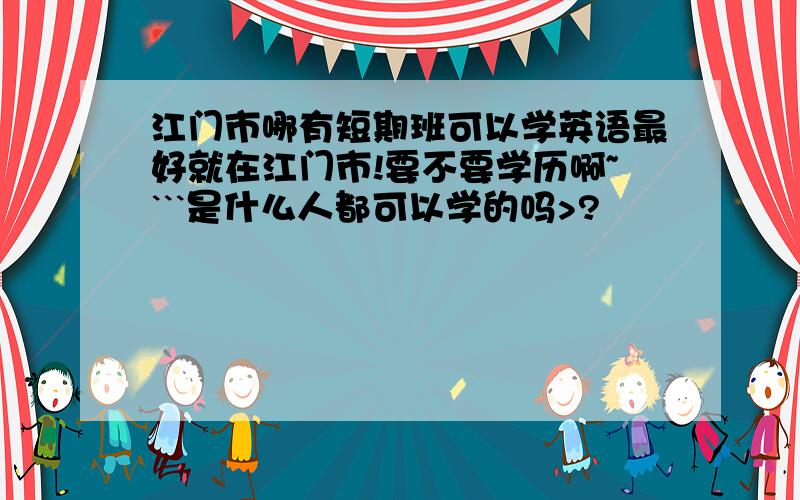 江门市哪有短期班可以学英语最好就在江门市!要不要学历啊~```是什么人都可以学的吗>?