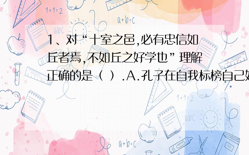 1、对“十室之邑,必有忠信如丘者焉,不如丘之好学也”理解正确的是（ ）.A.孔子在自我标榜自己好学,是众人学习的榜样.B.孔子坦诚自谦,认为自己不过是平常人,不值一提.C.孔子认为忠信可以