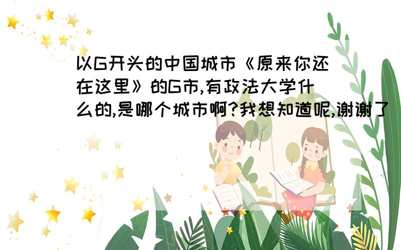 以G开头的中国城市《原来你还在这里》的G市,有政法大学什么的,是哪个城市啊?我想知道呢,谢谢了