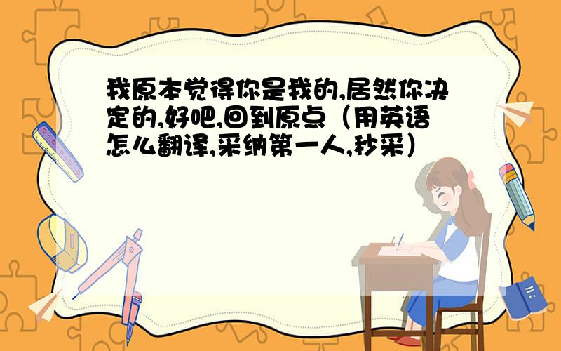 我原本觉得你是我的,居然你决定的,好吧,回到原点（用英语怎么翻译,采纳第一人,秒采）